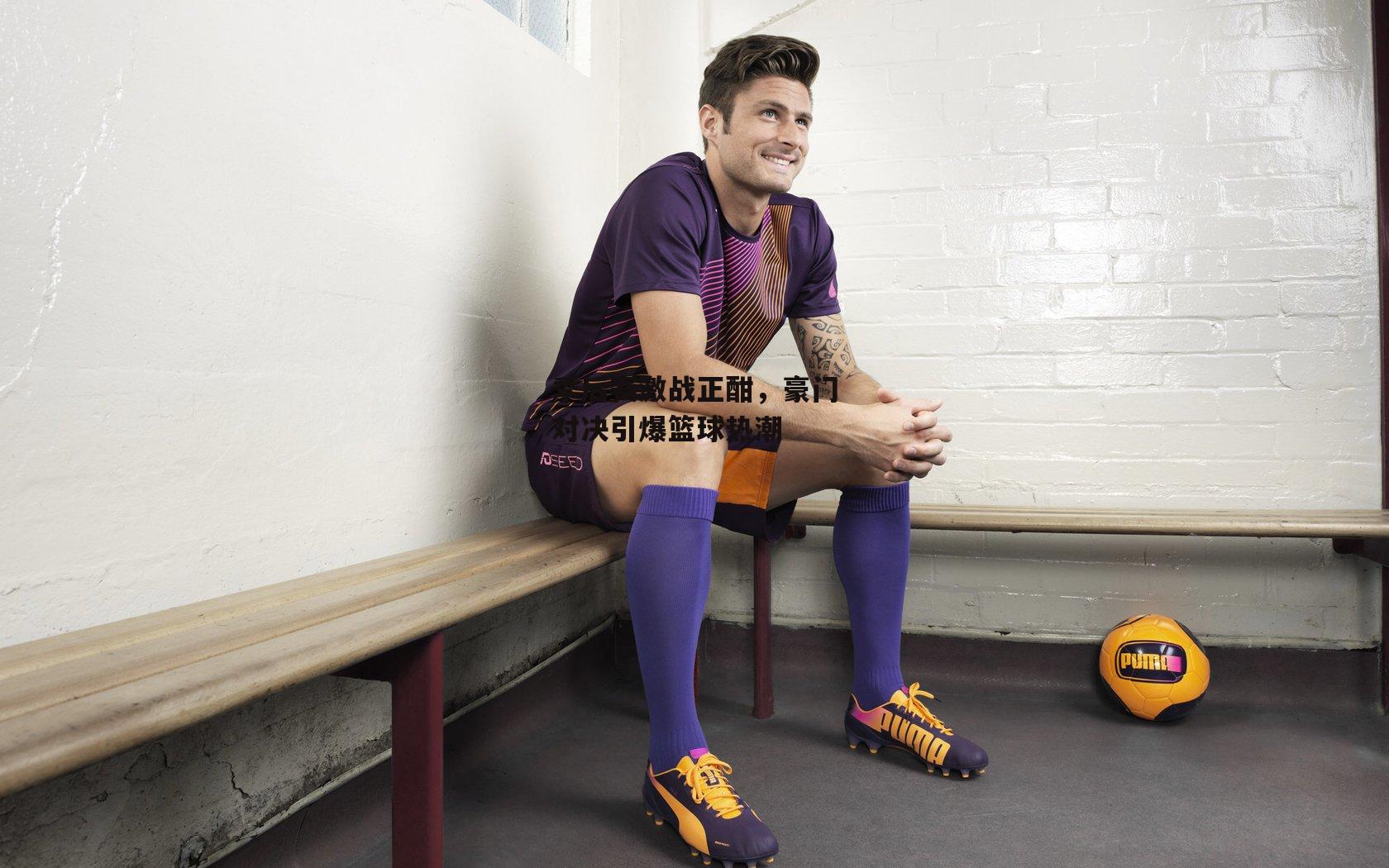 季后赛激战正酣，豪门对决引爆篮球热潮