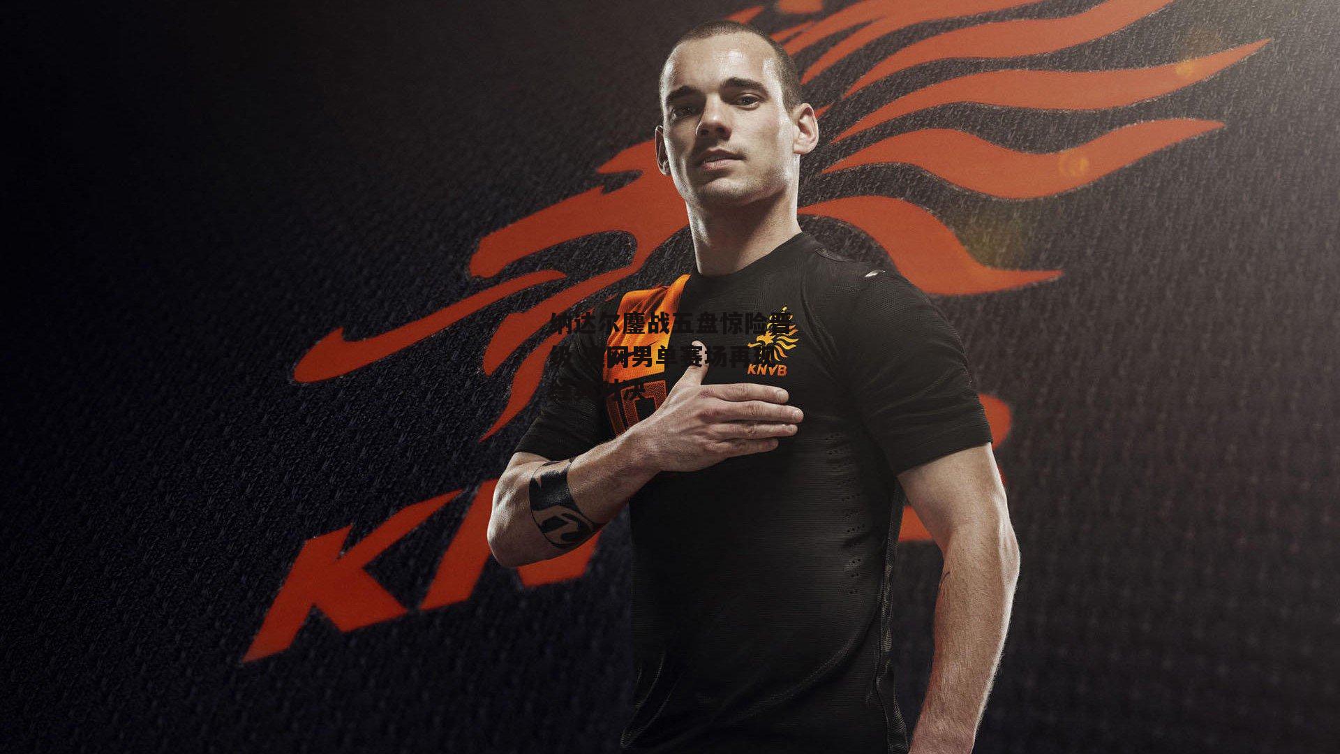 纳达尔鏖战五盘惊险晋级 澳网男单赛场再现经典对决